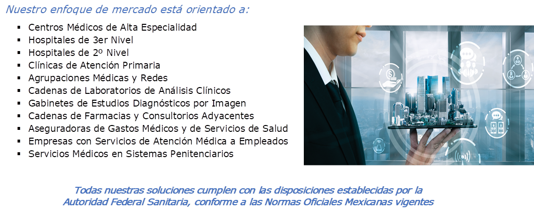 Nuestro enfoque de mercado est� orientado a:
�	Centros M�dicos de Alta Especialidad
�	Hospitales de 3er Nivel
�	Hospitales de 2� Nivel
�	Cl�nicas de Atenci�n Primaria
�	Agrupaciones M�dicas y Redes
�	Cadenas de Laboratorios de An�lisis Cl�nicos
�	Gabinetes de Estudios Diagn�sticos por Imagen
�	Cadenas de Farmacias y Consultorios Adyacentes
�	Aseguradoras de Gastos M�dicos y de Servicios de Salud
�	Empresas con Servicios de Atenci�n M�dica a Empleados
�	Servicios M�dicos en Sistemas Penitenciarios
, ,Todas nuestras soluciones cumplen con las disposiciones establecidas por la Autoridad Federal Sanitaria, conforme a las Normas Oficiales Mexicanas vigentes