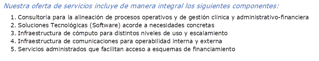 Nuestra oferta de servicios incluye de manera integral los siguientes componentes:
1.	Consultor�a para la alineaci�n de procesos operativos y de gesti�n cl�nica y administrativo-financiera
2.	Soluciones Tecnol�gicas (Software) acorde a necesidades concretas
3.	Infraestructura de c�mputo para distintos niveles de uso y escalamiento
4.	Infraestructura de comunicaciones para operabilidad interna y externa
5.	Servicios administrados que facilitan acceso a esquemas de financiamiento 
