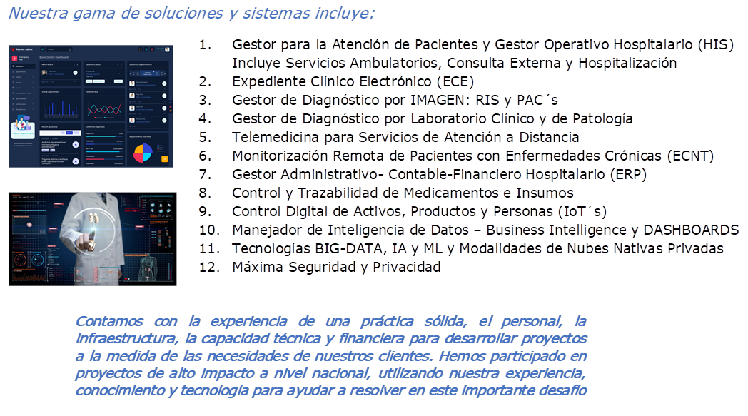 Nuestra gama de soluciones y sistemas incluye:,1.	Gestor para la Atenci�n de Pacientes y Gestor Operativo Hospitalario (HIS)
Incluye Servicios Ambulatorios, Consulta Externa y Hospitalizaci�n
2.	Expediente Cl�nico Electr�nico (ECE)
3.	Gestor de Diagn�stico por IMAGEN: RIS y PAC�s
4.	Gestor de Diagn�stico por Laboratorio Cl�nico y de Patolog�a
5.	Telemedicina para Servicios de Atenci�n a Distancia
6.	Monitorizaci�n Remota de Pacientes con Enfermedades Cr�nicas (ECNT)
7.	Gestor Administrativo- Contable-Financiero Hospitalario (ERP)
8.	Control y Trazabilidad de Medicamentos e Insumos
9.	Control Digital de Activos, Productos y Personas (IoT�s)
10.	Manejador de Inteligencia de Datos � Business Intelligence y DASHBOARDS
11.	Tecnolog�as BIG-DATA, IA y ML y Modalidades de Nubes Nativas Privadas
12.	M�xima Seguridad y Privacidad 
, , 